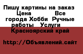 Пишу картины на заказ › Цена ­ 6 000 - Все города Хобби. Ручные работы » Услуги   . Красноярский край